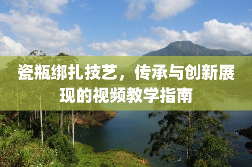 瓷瓶绑扎技艺，传承与创新展现的视频教学指南