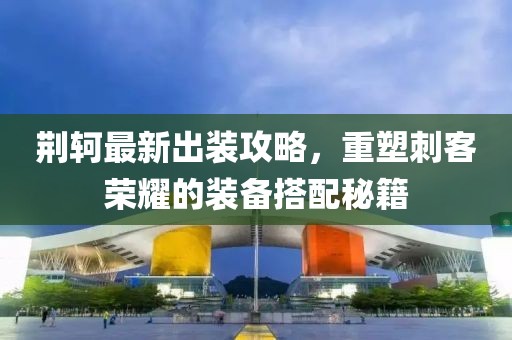 荆轲最新出装攻略，重塑刺客荣耀的装备搭配秘籍