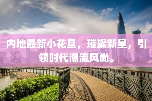内地最新小花旦，璀璨新星，引领时代潮流风尚。