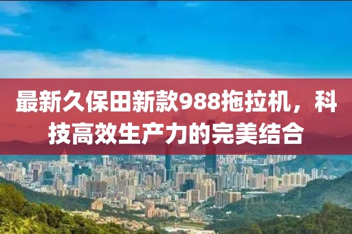 最新久保田新款988拖拉机，科技高效生产力的完美结合