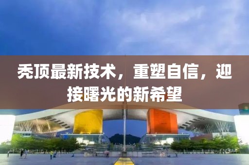 秃顶最新技术，重塑自信，迎接曙光的新希望