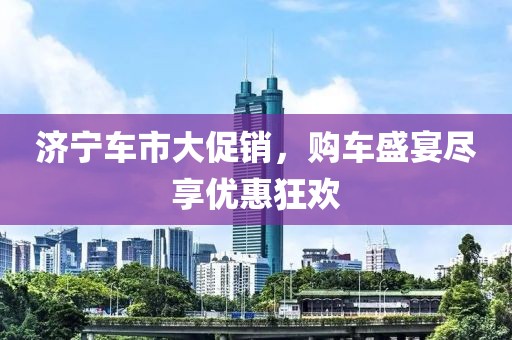 济宁车市大促销，购车盛宴尽享优惠狂欢