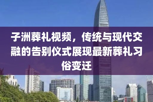 子洲葬礼视频，传统与现代交融的告别仪式展现最新葬礼习俗变迁