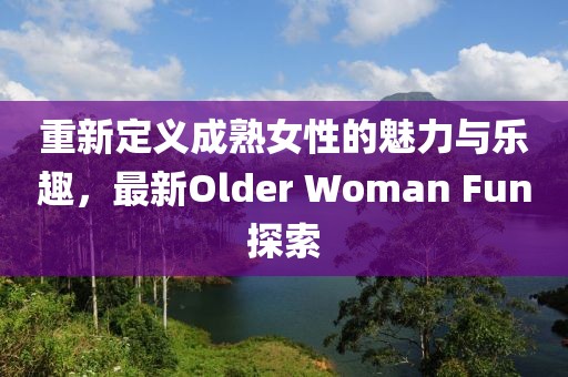 重新定义成熟女性的魅力与乐趣，最新Older Woman Fun探索