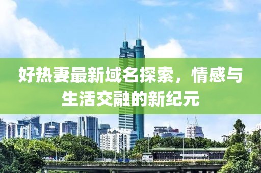 好热妻最新域名探索，情感与生活交融的新纪元
