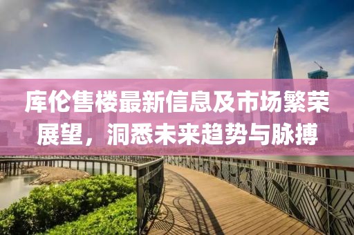 库伦售楼最新信息及市场繁荣展望，洞悉未来趋势与脉搏
