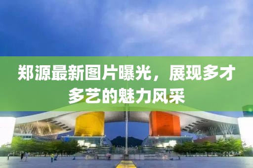郑源最新图片曝光，展现多才多艺的魅力风采