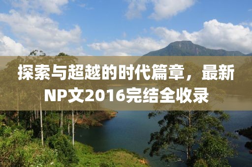 探索与超越的时代篇章，最新NP文2016完结全收录