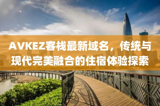 AVKEZ客栈最新域名，传统与现代完美融合的住宿体验探索