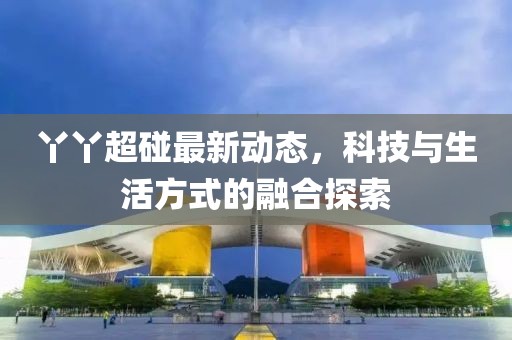 丫丫超碰最新动态，科技与生活方式的融合探索