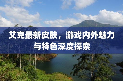 艾克最新皮肤，游戏内外魅力与特色深度探索