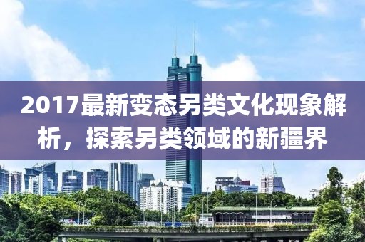 2017最新变态另类文化现象解析，探索另类领域的新疆界