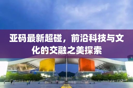 亚码最新超碰，前沿科技与文化的交融之美探索