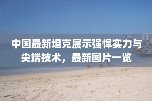 中国最新坦克展示强悍实力与尖端技术，最新图片一览