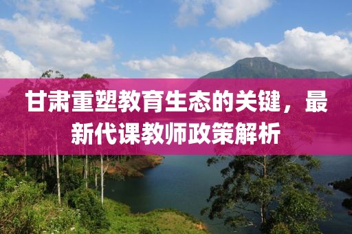 甘肃重塑教育生态的关键，最新代课教师政策解析