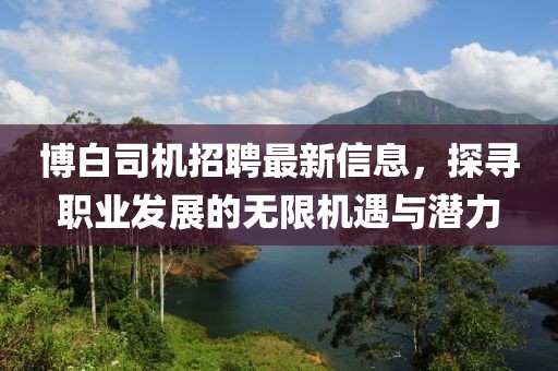 博白司机招聘最新信息，探寻职业发展的无限机遇与潜力