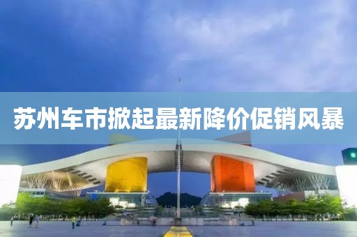 苏州车市掀起最新降价促销风暴