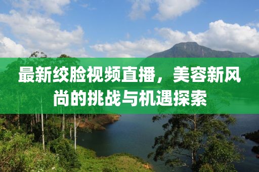 最新绞脸视频直播，美容新风尚的挑战与机遇探索