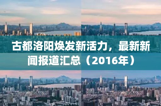 古都洛阳焕发新活力，最新新闻报道汇总（2016年）