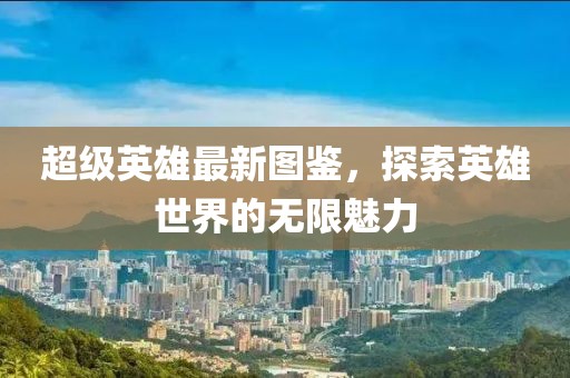 超级英雄最新图鉴，探索英雄世界的无限魅力