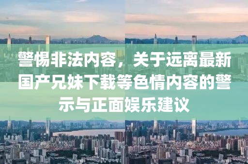 警惕非法内容，关于远离最新国产兄妹下载等色情内容的警示与正面娱乐建议
