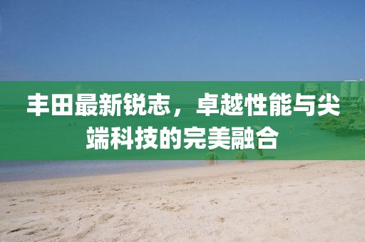 丰田最新锐志，卓越性能与尖端科技的完美融合