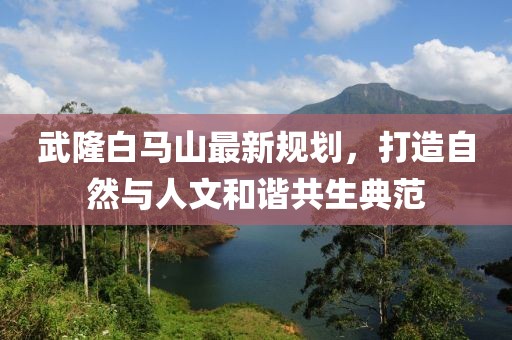 武隆白马山最新规划，打造自然与人文和谐共生典范