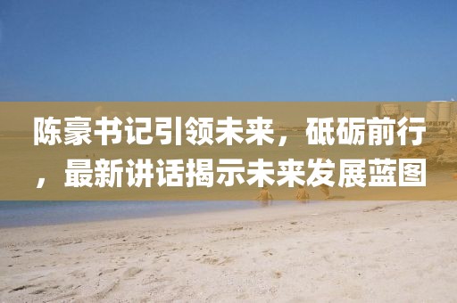 陈豪书记引领未来，砥砺前行，最新讲话揭示未来发展蓝图