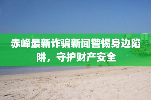 赤峰最新诈骗新闻警惕身边陷阱，守护财产安全