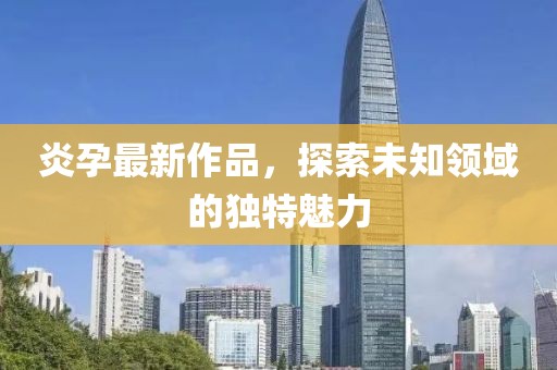 炎孕最新作品，探索未知领域的独特魅力