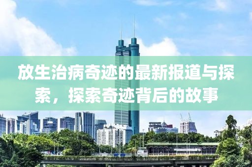 放生治病奇迹的最新报道与探索，探索奇迹背后的故事