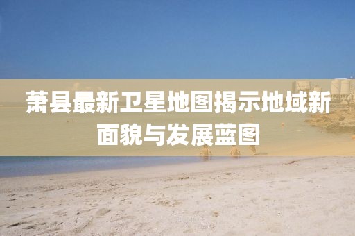 萧县最新卫星地图揭示地域新面貌与发展蓝图