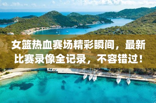 女篮热血赛场精彩瞬间，最新比赛录像全记录，不容错过！