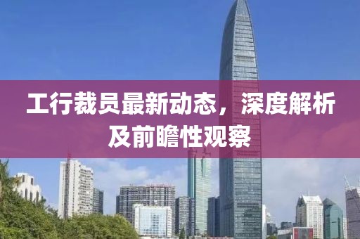 工行裁员最新动态，深度解析及前瞻性观察