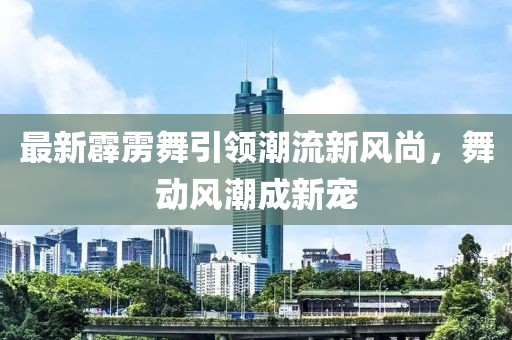 最新霹雳舞引领潮流新风尚，舞动风潮成新宠