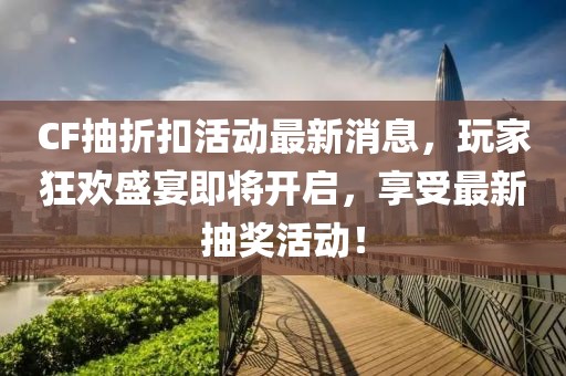 CF抽折扣活动最新消息，玩家狂欢盛宴即将开启，享受最新抽奖活动！