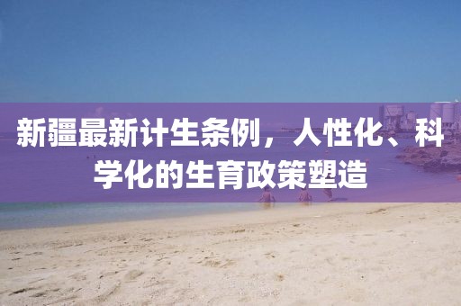 新疆最新计生条例，人性化、科学化的生育政策塑造