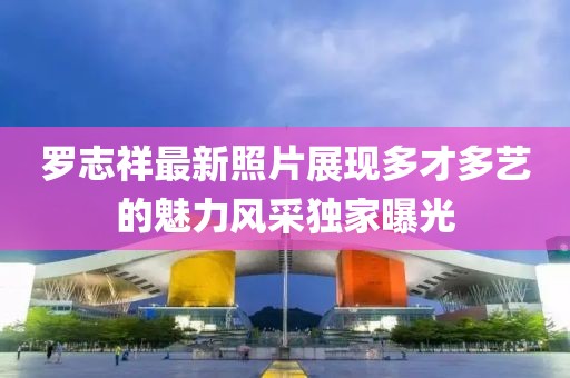 罗志祥最新照片展现多才多艺的魅力风采独家曝光