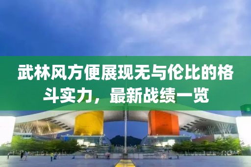 武林风方便展现无与伦比的格斗实力，最新战绩一览