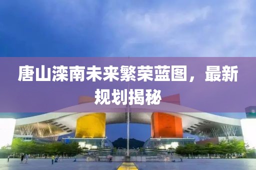 唐山滦南未来繁荣蓝图，最新规划揭秘