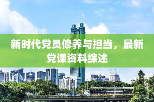 新时代党员修养与担当，最新党课资料综述