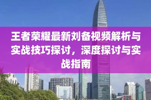 王者荣耀最新刘备视频解析与实战技巧探讨，深度探讨与实战指南