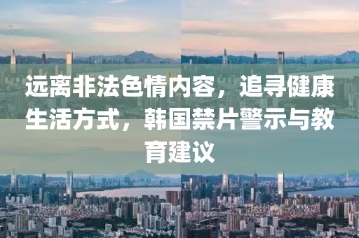 远离非法色情内容，追寻健康生活方式，韩国禁片警示与教育建议