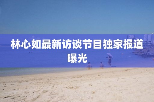林心如最新访谈节目独家报道曝光