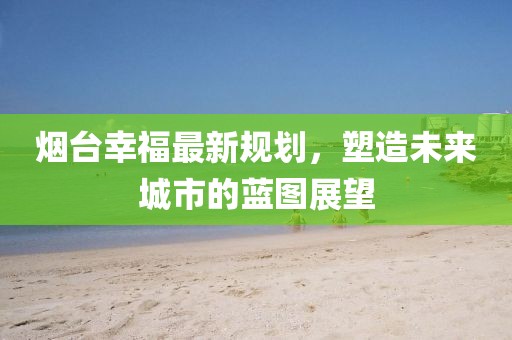 烟台幸福最新规划，塑造未来城市的蓝图展望