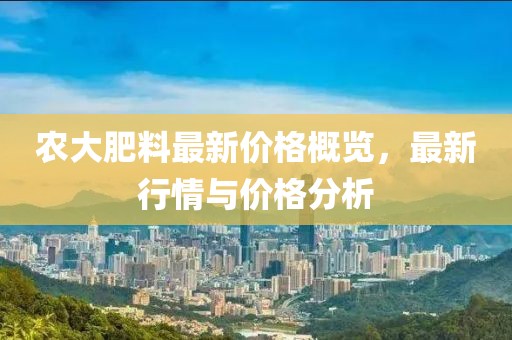 农大肥料最新价格概览，最新行情与价格分析