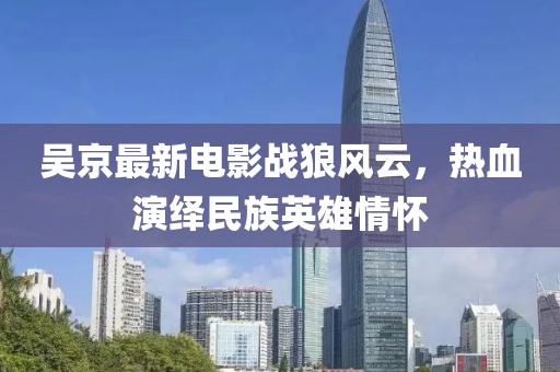 吴京最新电影战狼风云，热血演绎民族英雄情怀
