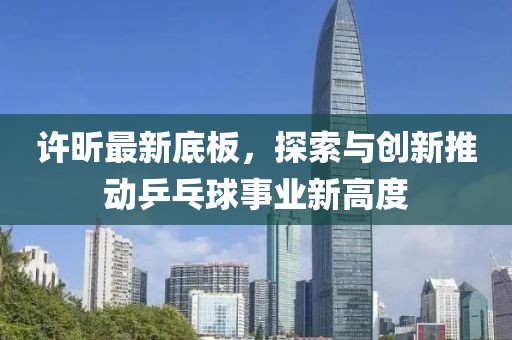 许昕最新底板，探索与创新推动乒乓球事业新高度