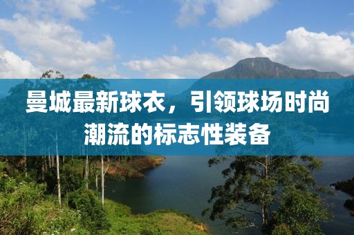 曼城最新球衣，引领球场时尚潮流的标志性装备