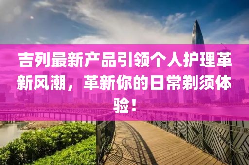 吉列最新产品引领个人护理革新风潮，革新你的日常剃须体验！